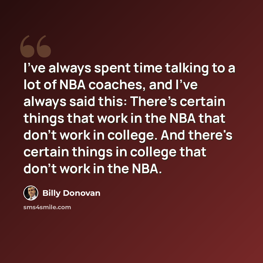 “I've always spent time talking to a lot of NBA coaches, and I've always said this: There's certain things that work in the NBA that don't work in college. And there's certain things in college that don't work in the NBA.” quote by Billy Donovan