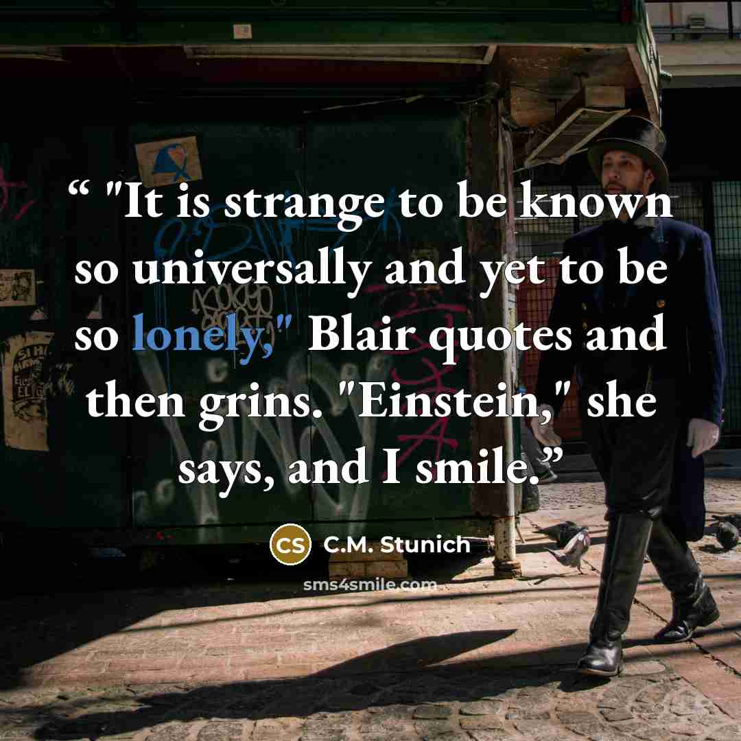 “"It is strange to be known so universally and yet to be so lonely," Blair quotes and then grins. "Einstein," she says, and I smile.” quote by C.M. Stunich
