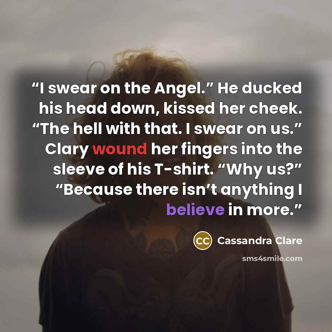 “I swear on the Angel.” He ducked his head down, kissed her cheek. “The hell with that. I swear on us.” Clary wound her fingers into the sleeve of his T-shirt. “Why us?” “Because there isn’t anything I believe in more.” quote by Cassandra Clare