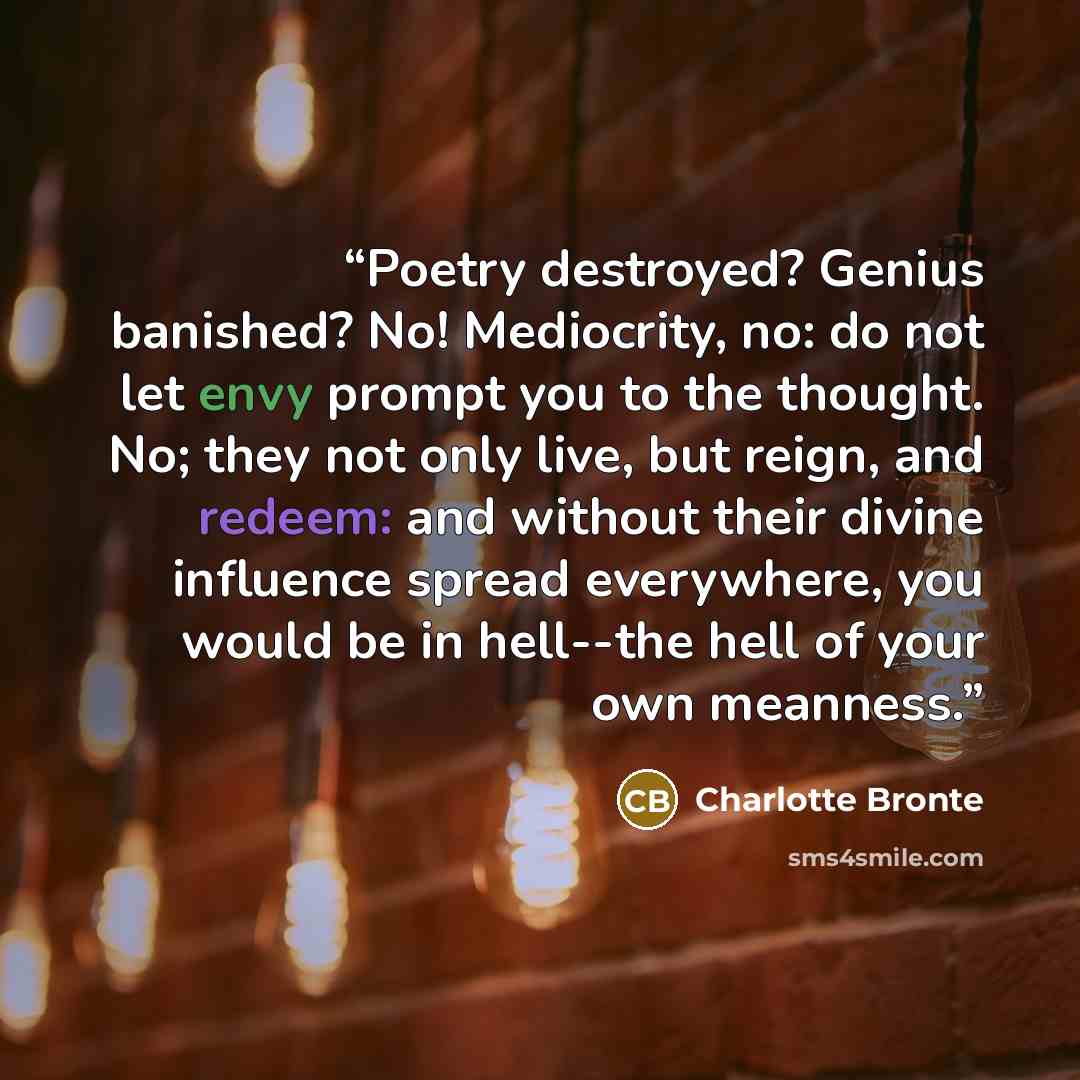 “Poetry destroyed? Genius banished? No! Mediocrity, no: do not let envy prompt you to the thought. No; they not only live, but reign, and redeem: and without their divine influence spread everywhere, you would be in hell--the hell of your own meanness.” quote by Charlotte Brontë