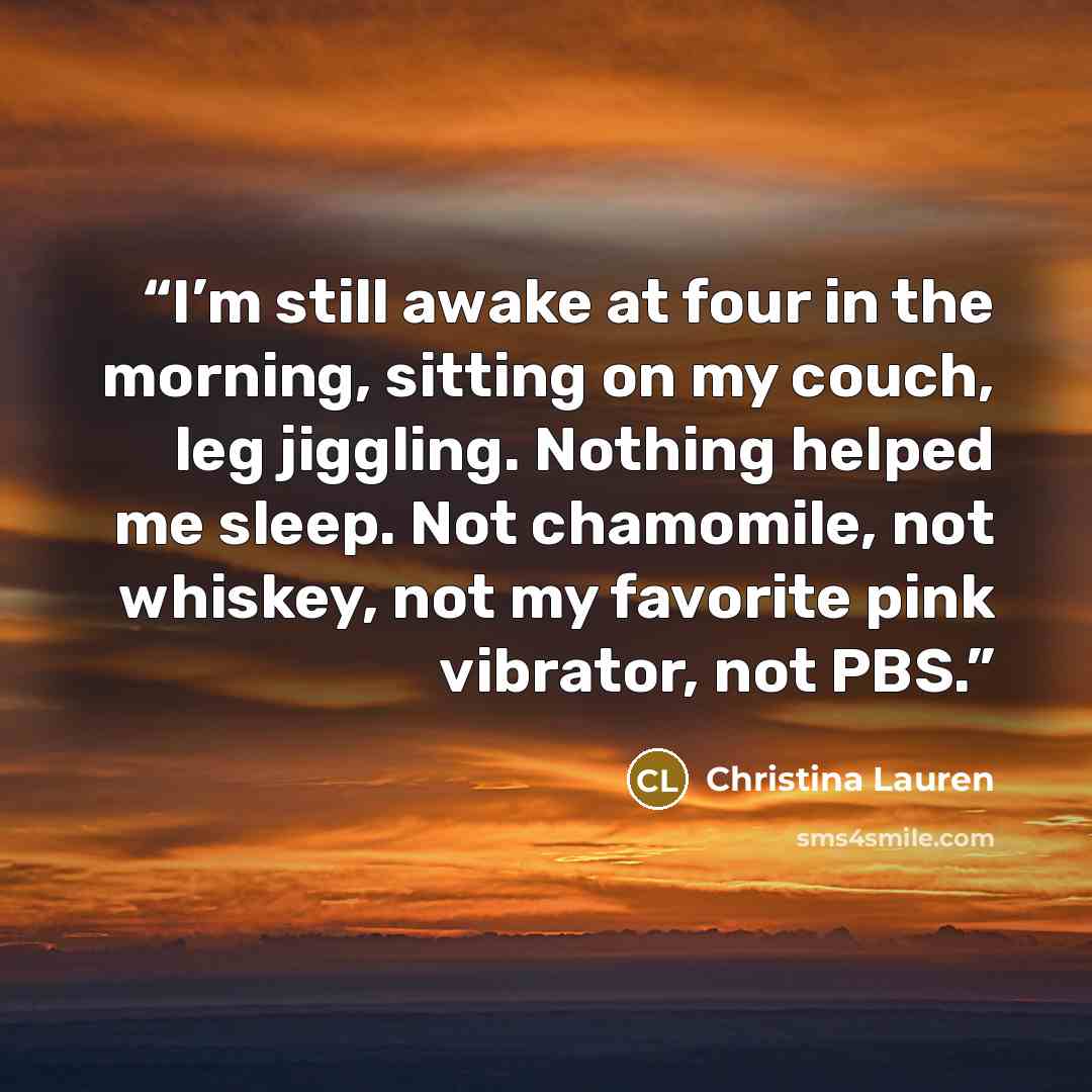 “I’m still awake at four in the morning, sitting on my couch, leg jiggling. Nothing helped me sleep. Not chamomile, not whiskey, not my favorite pink vibrator, not PBS.” quote by Christina Lauren