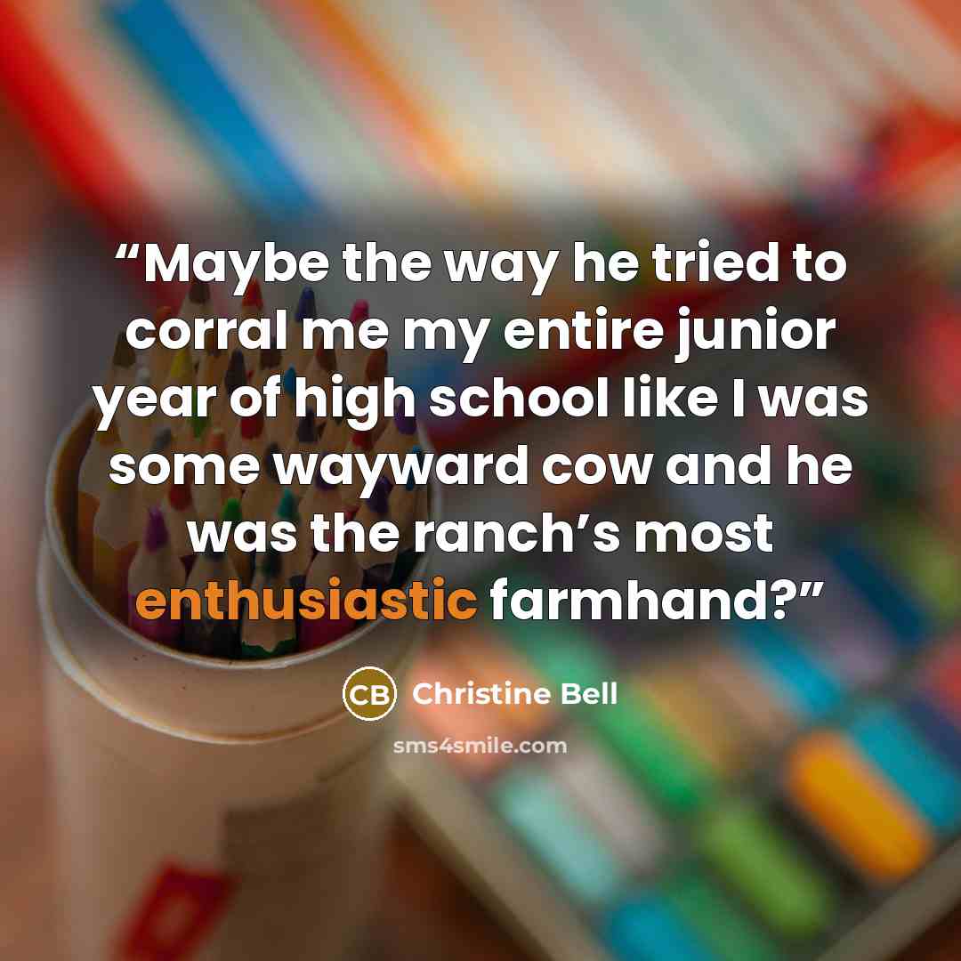 “Maybe the way he tried to corral me my entire junior year of high school like I was some wayward cow and he was the ranch’s most enthusiastic farmhand?” quote by Christine Bell