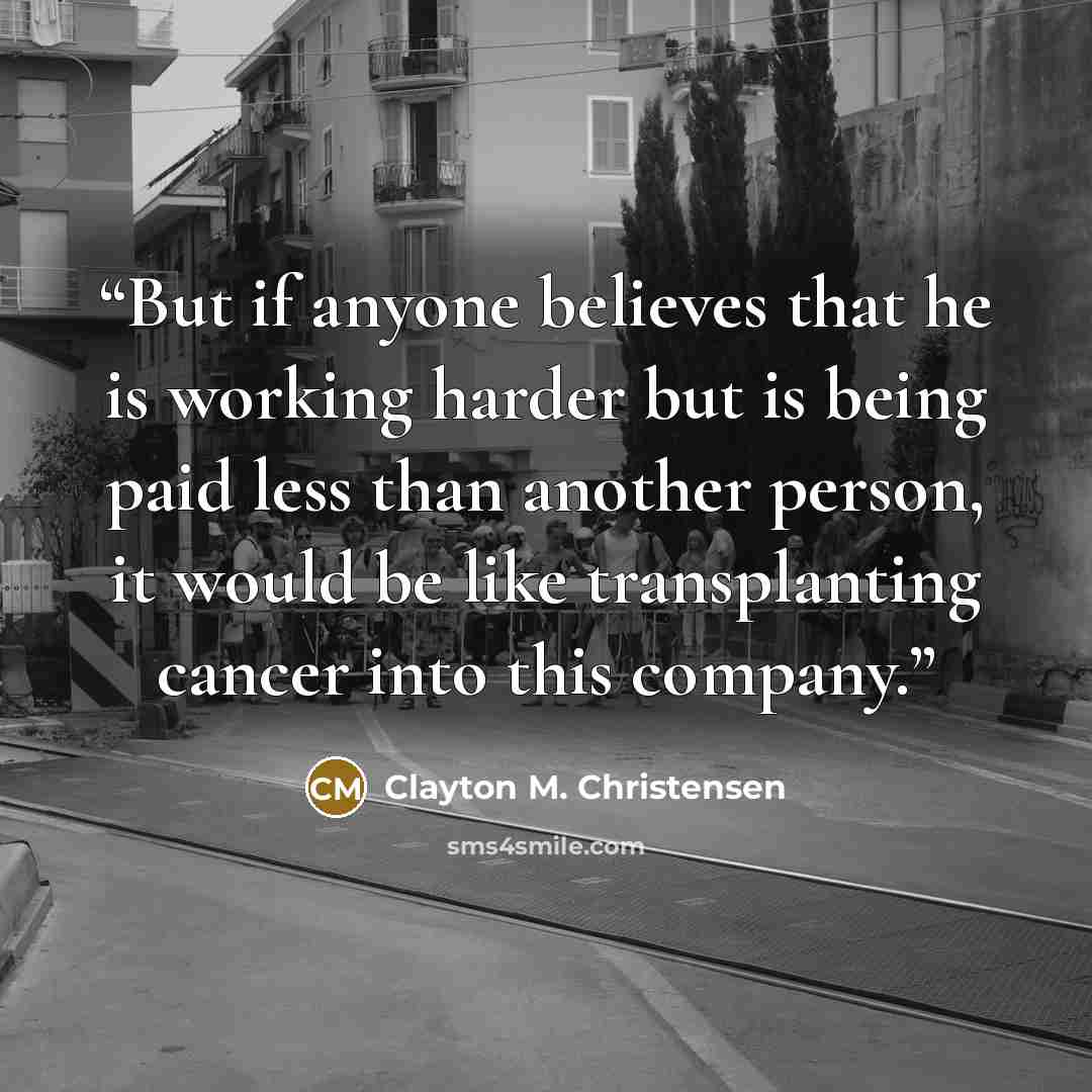“But if anyone believes that he is working harder but is being paid less than another person, it would be like transplanting cancer into this company.” quote by Clayton M. Christensen
