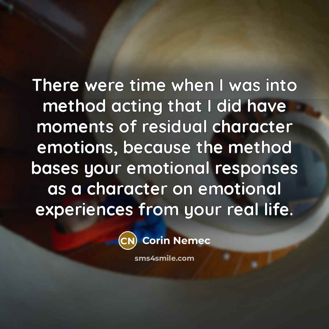 “There were time when I was into method acting that I did have moments of residual character emotions, because the method bases your emotional responses as a character on emotional experiences from your real life.” quote by Corin Nemec