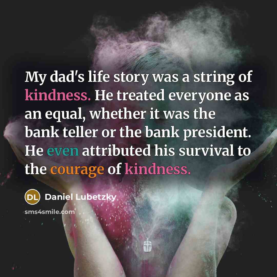 “My dad's life story was a string of kindness. He treated everyone as an equal, whether it was the bank teller or the bank president. He even attributed his survival to the courage of kindness.” quote by Daniel Lubetzky