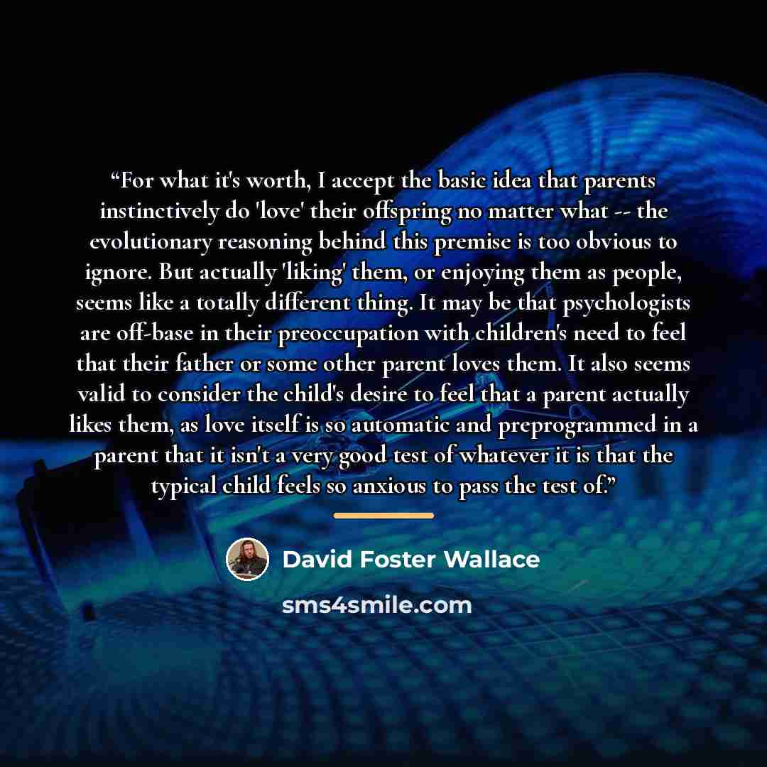 “For what it's worth, I accept the basic idea that parents instinctively do 'love' their offspring no matter what -- the evolutionary reasoning behind this premise is too obvious to ignore. But actually 'liking' them, or enjoying them as people, seems like a totally different thing. It may be that…” quote by David Foster Wallace