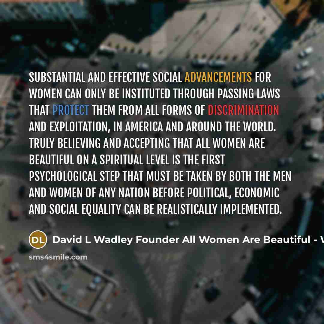 “Substantial and effective social advancements for women can only be instituted through passing laws that protect them from all forms of discrimination and exploitation, in America and around the world. Truly believing and accepting that all women are beautiful on a spiritual level is the first…” quote by David L Wadley Founder All Women Are Beautiful - Wwwallwabcom