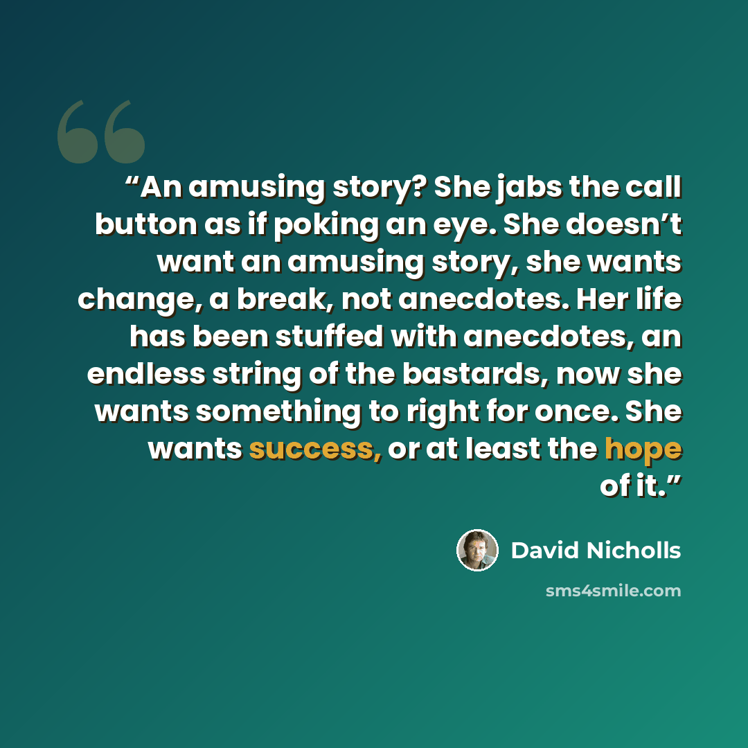 “An amusing story? She jabs the call button as if poking an eye. She doesn’t want an amusing story, she wants change, a break, not anecdotes. Her life has been stuffed with anecdotes, an endless string of the bastards, now she wants something to right for once. She wants success, or at least the…” quote by David Nicholls