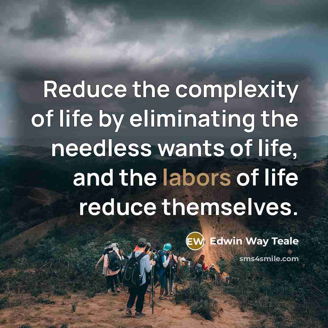“Reduce the complexity of life by eliminating the needless wants of life, and the labors of life reduce themselves.” quote by Edwin Way Teale