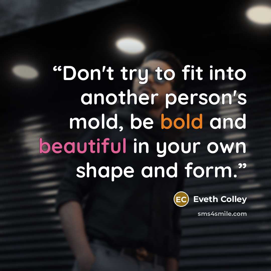 “Don't try to fit into another person's mold, be bold and beautiful in your own shape and form.” quote by Eveth Colley