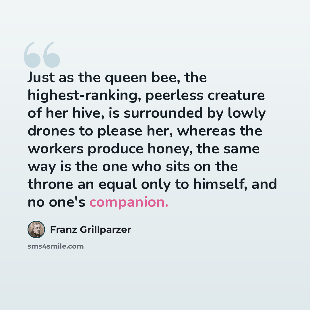“Just as the queen bee, the highest-ranking, peerless creature of her hive, is surrounded by lowly drones to please her, whereas the workers produce honey, the same way is the one who sits on the throne an equal only to himself, and no one's companion.” quote by Franz Grillparzer