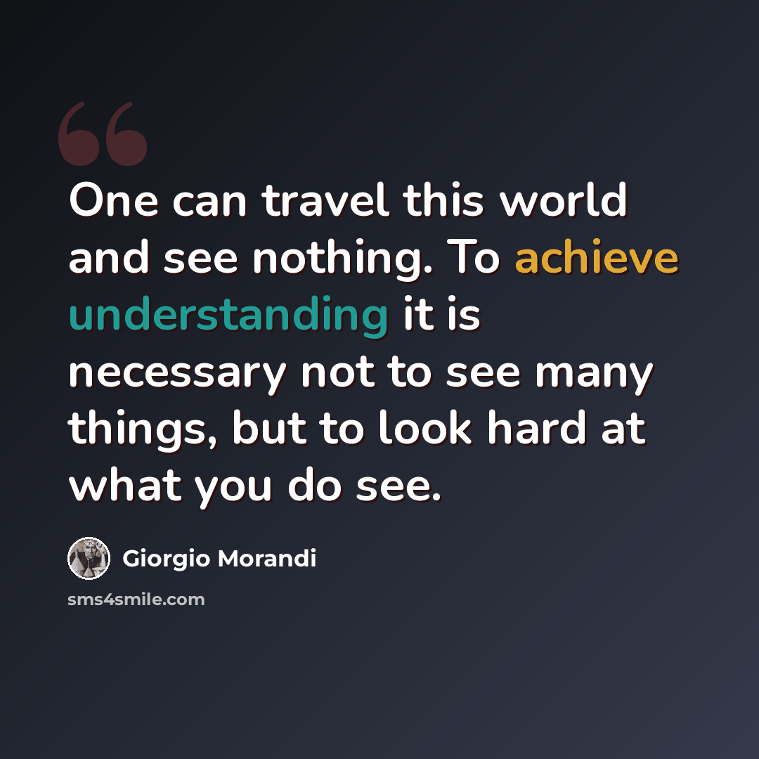 “One can travel this world and see nothing. To achieve understanding it is necessary not to see many things, but to look hard at what you do see.” quote by Giorgio Morandi