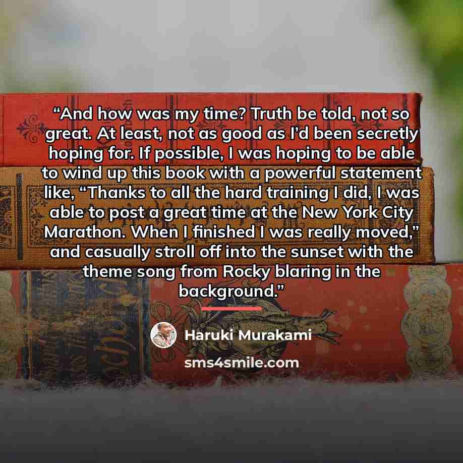 “And how was my time? Truth be told, not so great. At least, not as good as I’d been secretly hoping for. If possible, I was hoping to be able to wind up this book with a powerful statement like, “Thanks to all the hard training I did, I was able to post a great time at the New York City Marathon…” quote by Haruki Murakami