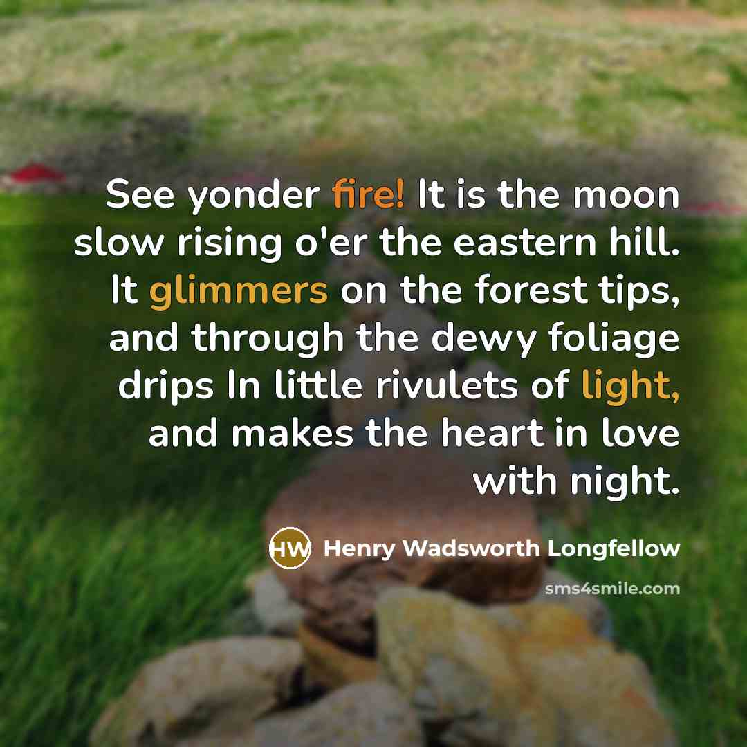 “See yonder fire! It is the moon slow rising o'er the eastern hill. It glimmers on the forest tips, and through the dewy foliage drips In little rivulets of light, and makes the heart in love with night.” quote by Henry Wadsworth Longfellow