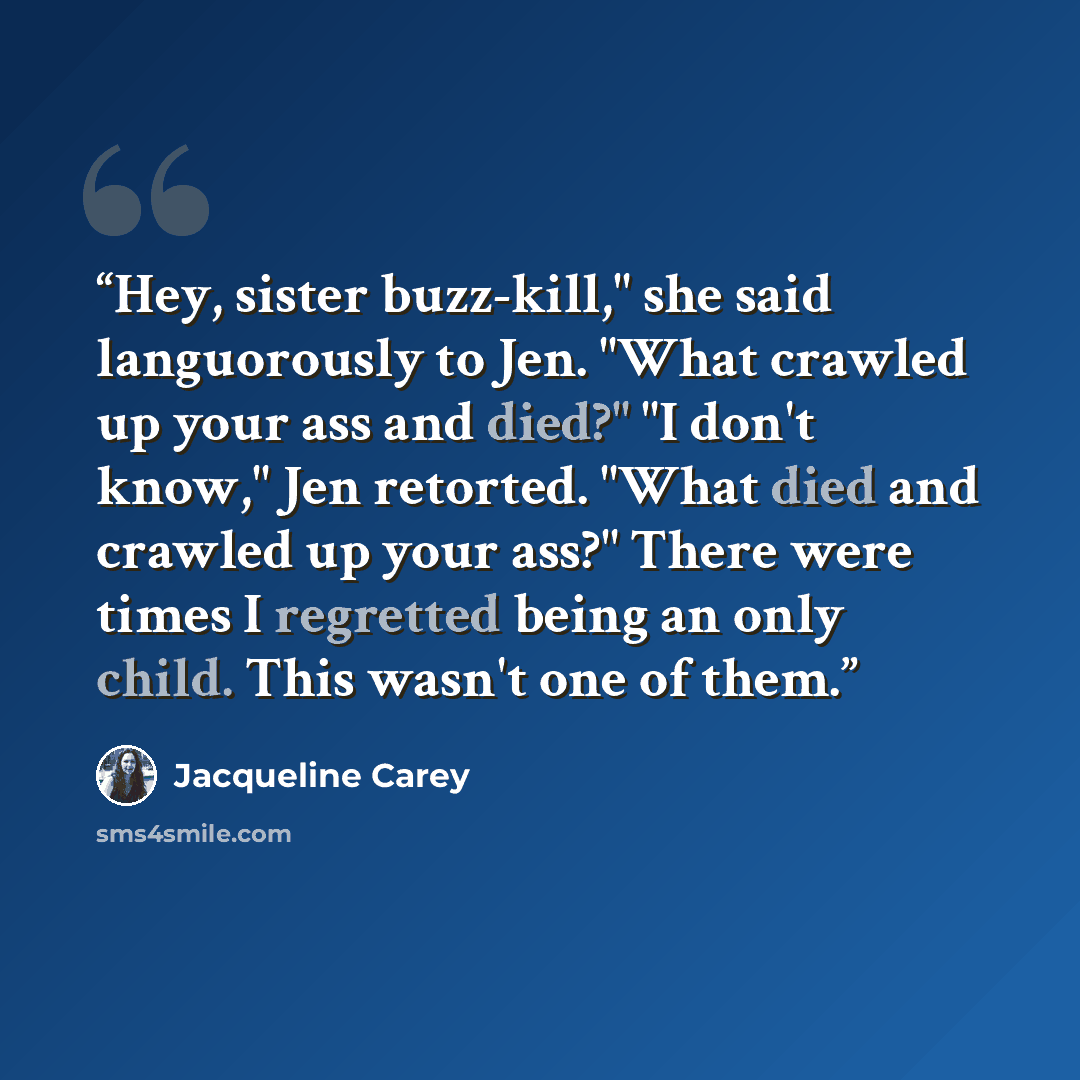 “Hey, sister buzz-kill," she said languorously to Jen. "What crawled up your ass and died?" "I don't know," Jen retorted. "What died and crawled up your ass?" There were times I regretted being an only child. This wasn't one of them.” quote by Jacqueline Carey