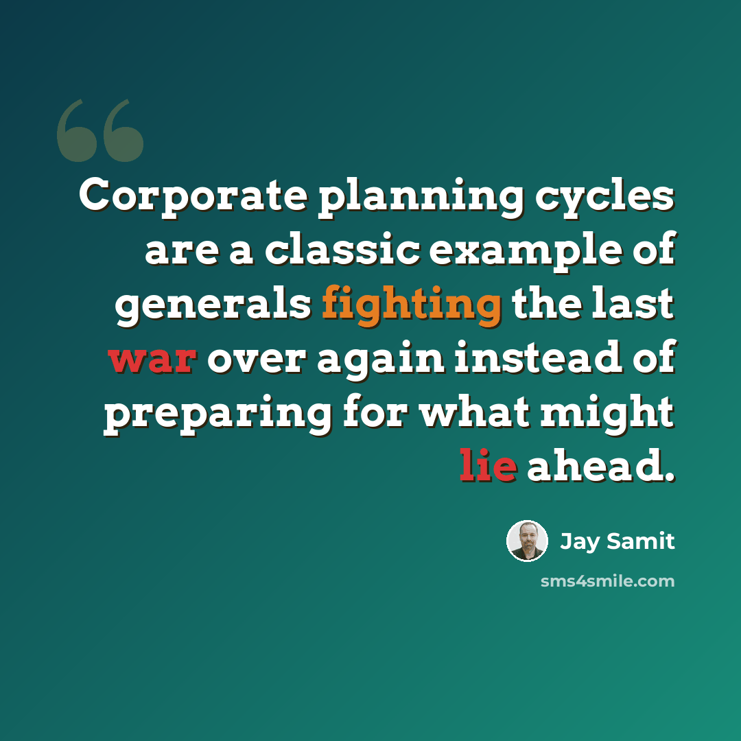 “Corporate planning cycles are a classic example of generals fighting the last war over again instead of preparing for what might lie ahead.” quote by Jay Samit