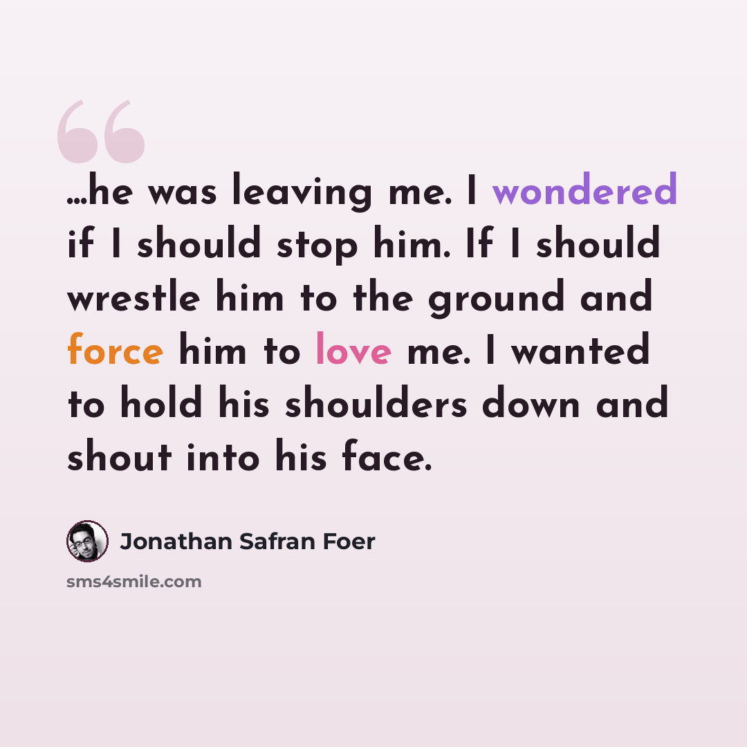 “...he was leaving me. I wondered if I should stop him. If I should wrestle him to the ground and force him to love me. I wanted to hold his shoulders down and shout into his face.” quote by Jonathan Safran Foer