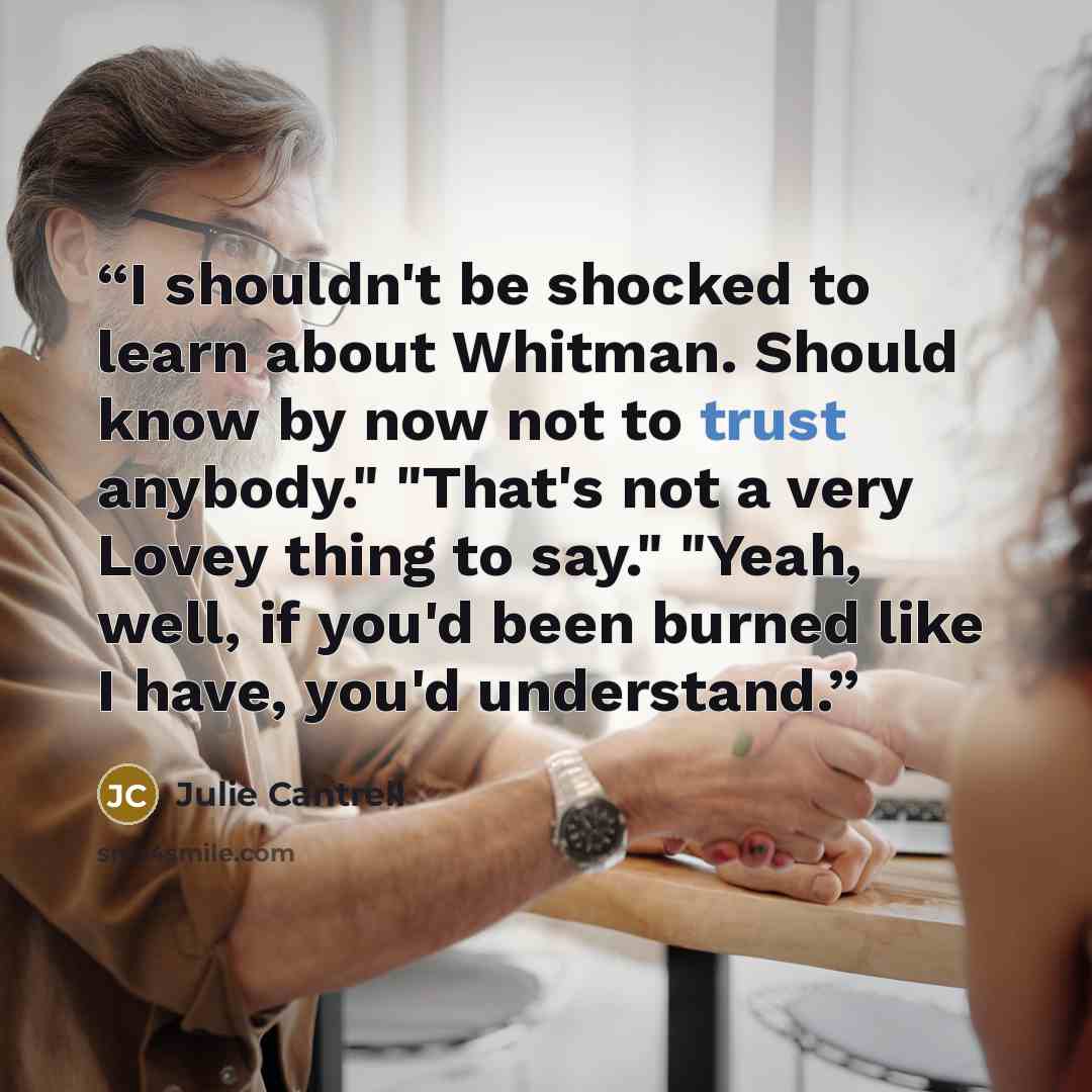 “I shouldn't be shocked to learn about Whitman. Should know by now not to trust anybody." "That's not a very Lovey thing to say." "Yeah, well, if you'd been burned like I have, you'd understand.” quote by Julie Cantrell