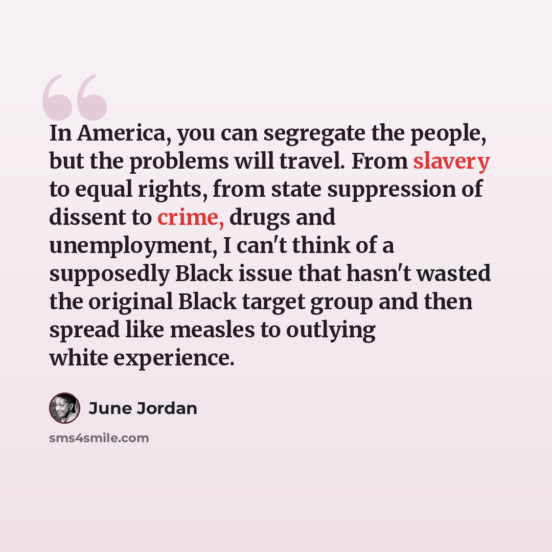 “In America, you can segregate the people, but the problems will travel. From slavery to equal rights, from state suppression of dissent to crime, drugs and unemployment, I can't think of a supposedly Black issue that hasn't wasted the original Black target group and then spread like measles to…” quote by June Jordan