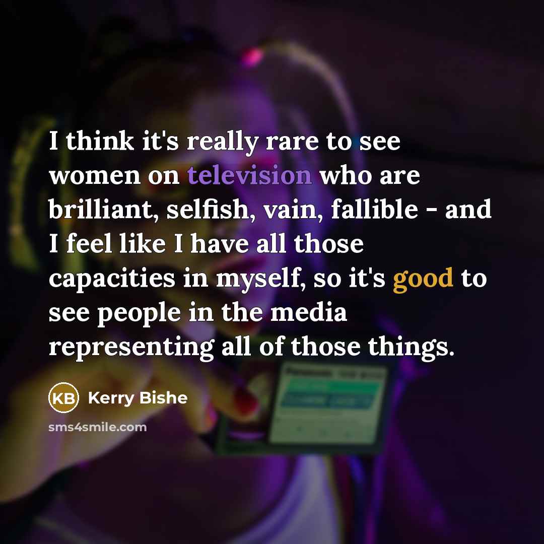 “I think it's really rare to see women on television who are brilliant, selfish, vain, fallible - and I feel like I have all those capacities in myself, so it's good to see people in the media representing all of those things.” quote by Kerry Bishe