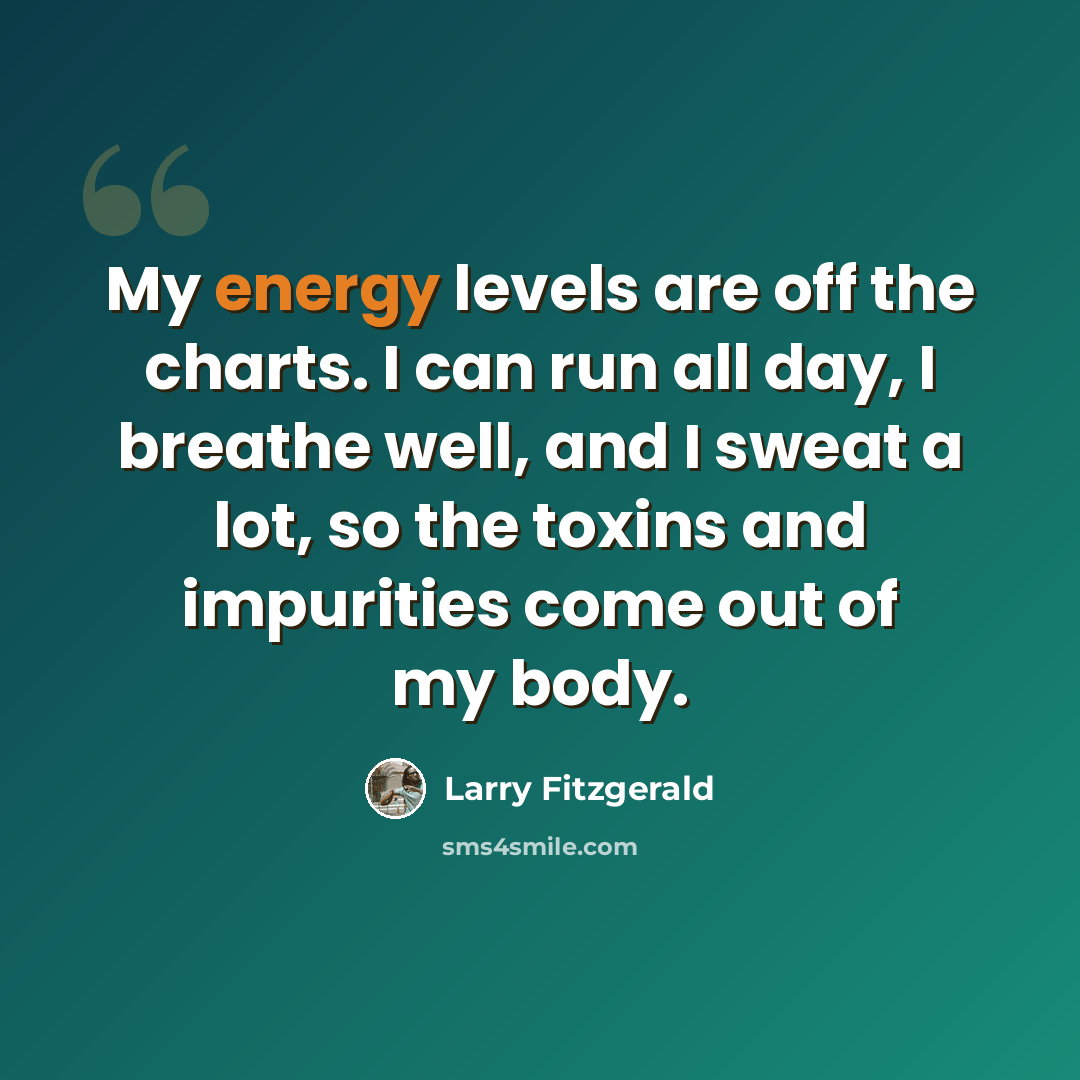 “My energy levels are off the charts. I can run all day, I breathe well, and I sweat a lot, so the toxins and impurities come out of my body.” quote by Larry Fitzgerald