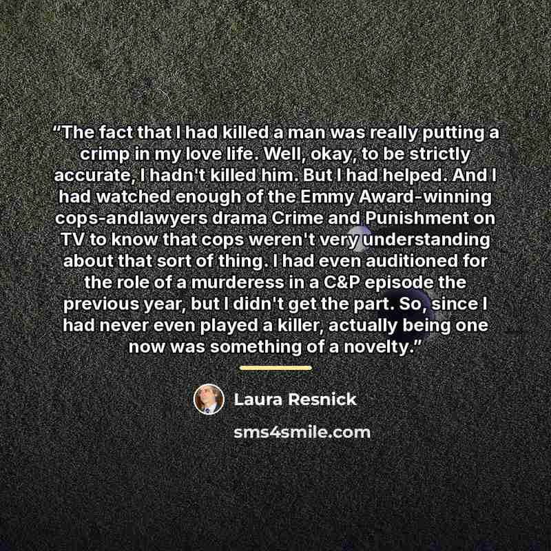 “The fact that I had killed a man was really putting a crimp in my love life. Well, okay, to be strictly accurate, I hadn't killed him. But I had helped. And I had watched enough of the Emmy Award-winning cops-andlawyers drama Crime and Punishment on TV to know that cops weren't very understanding…” quote by Laura Resnick