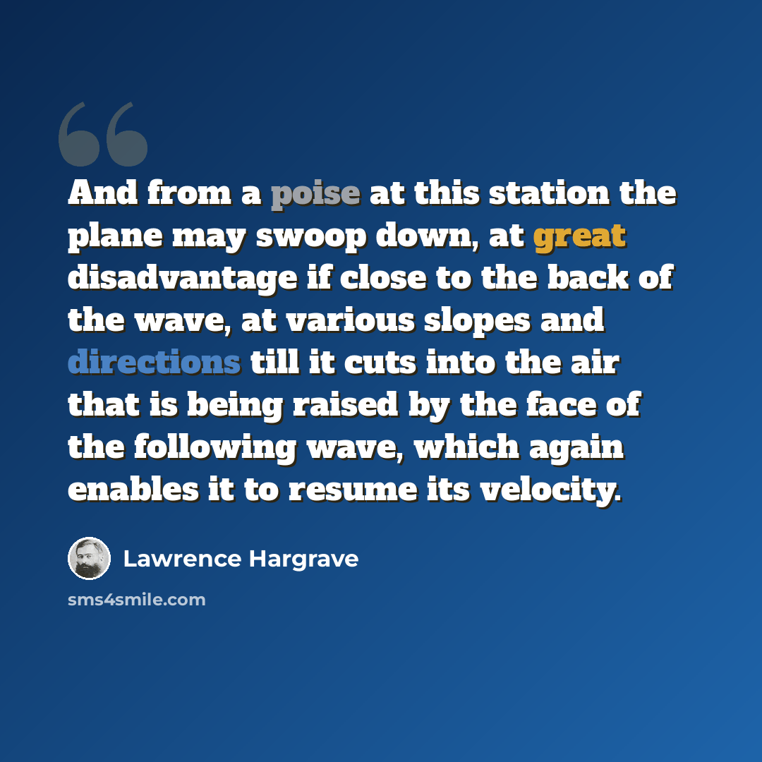 “And from a poise at this station the plane may swoop down, at great disadvantage if close to the back of the wave, at various slopes and directions till it cuts into the air that is being raised by the face of the following wave, which again enables it to resume its velocity.” quote by Lawrence Hargrave