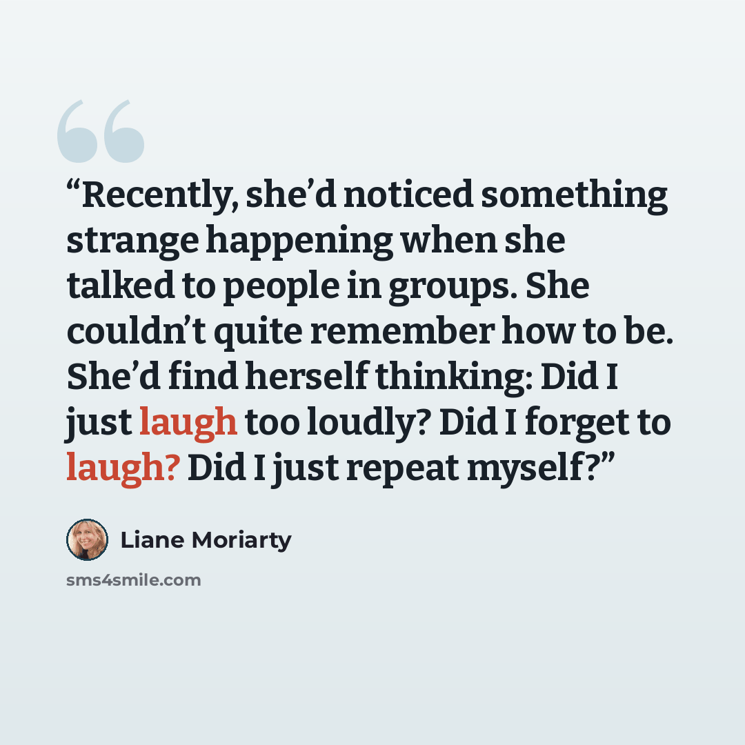 “Recently, she’d noticed something strange happening when she talked to people in groups. She couldn’t quite remember how to be. She’d find herself thinking: Did I just laugh too loudly? Did I forget to laugh? Did I just repeat myself?” quote by Liane Moriarty