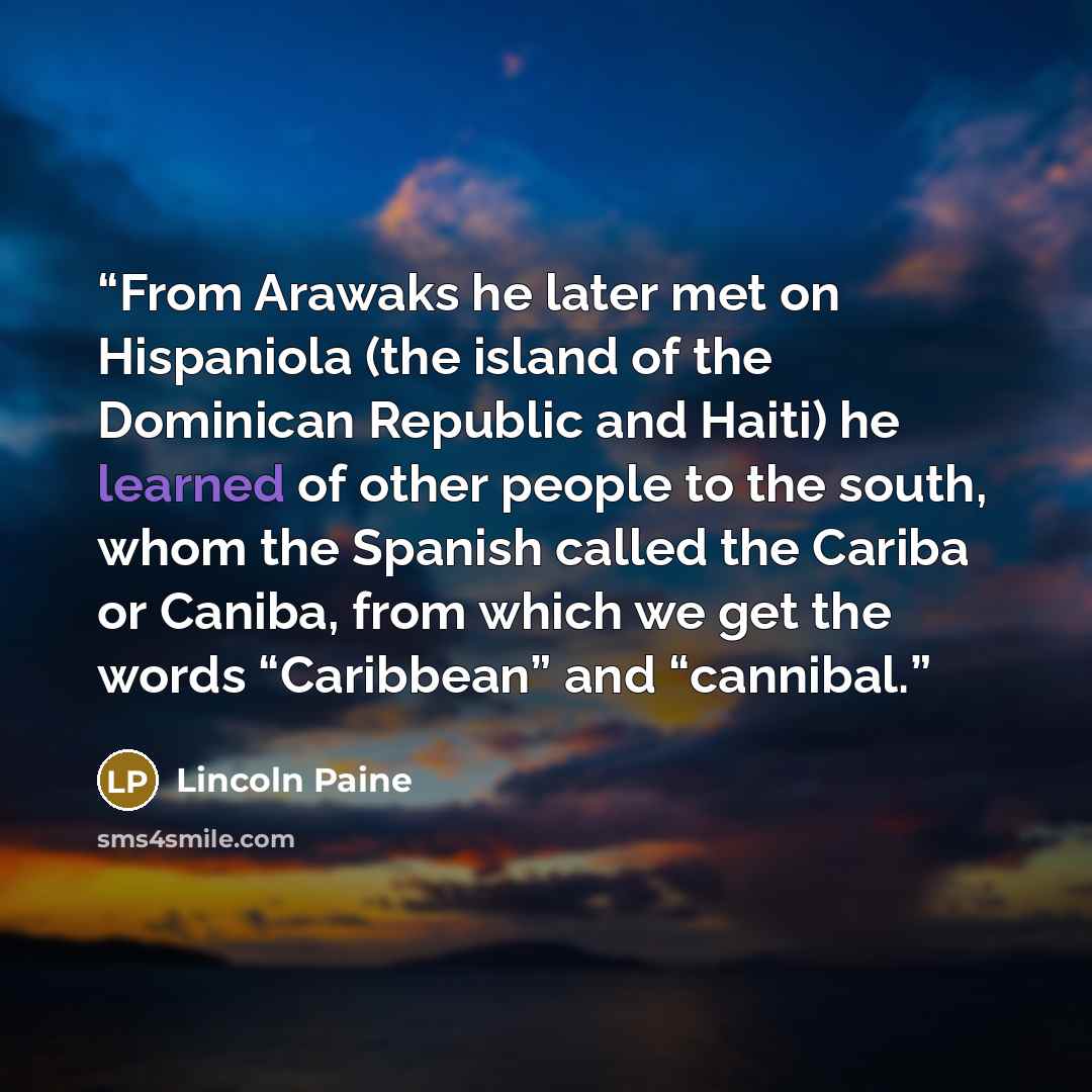“From Arawaks he later met on Hispaniola (the island of the Dominican Republic and Haiti) he learned of other people to the south, whom the Spanish called the Cariba or Caniba, from which we get the words “Caribbean” and “cannibal.” quote by Lincoln Paine