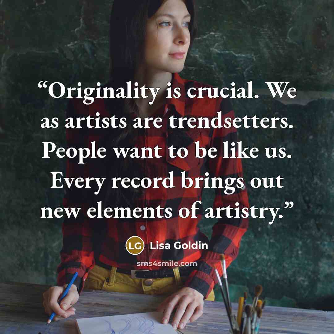 “Originality is crucial. We as artists are trendsetters. People want to be like us. Every record brings out new elements of artistry.” quote by Lisa Goldin