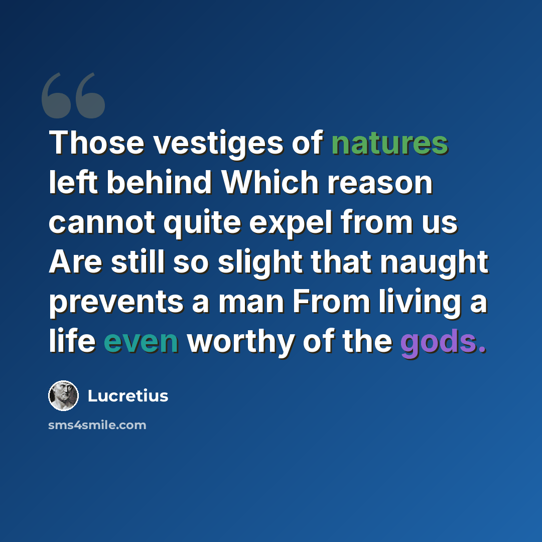 “Those vestiges of natures left behind Which reason cannot quite expel from us Are still so slight that naught prevents a man From living a life even worthy of the gods.” quote by Lucretius