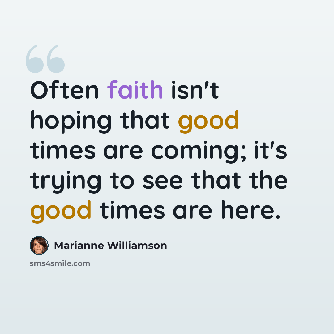 “Often faith isn't hoping that good times are coming; it's trying to see that the good times are here.” quote by Marianne Williamson