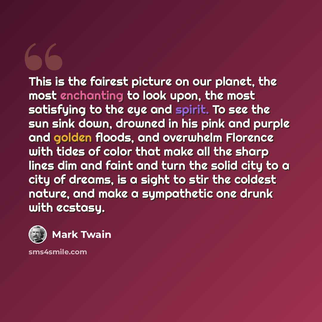 “This is the fairest picture on our planet, the most enchanting to look upon, the most satisfying to the eye and spirit. To see the sun sink down, drowned in his pink and purple and golden floods, and overwhelm Florence with tides of color that make all the sharp lines dim and faint and turn the…” quote by Mark Twain