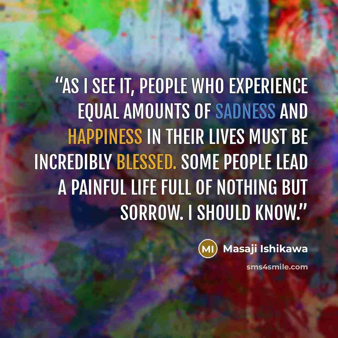 “As I see it, people who experience equal amounts of sadness and happiness in their lives must be incredibly blessed. Some people lead a painful life full of nothing but sorrow. I should know.” quote by Masaji Ishikawa