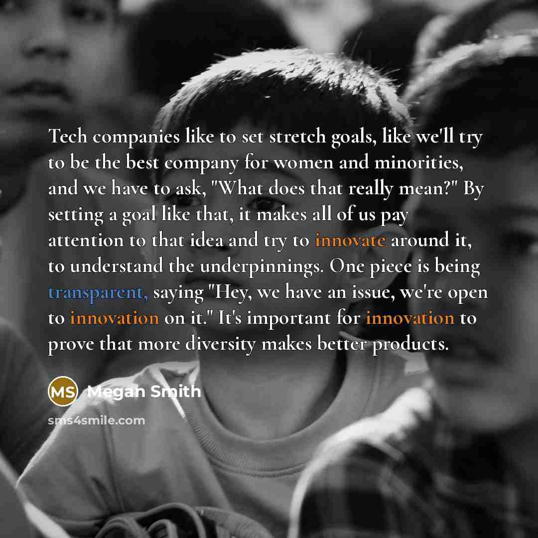 “Tech companies like to set stretch goals, like we'll try to be the best company for women and minorities, and we have to ask, "What does that really mean?" By setting a goal like that, it makes all of us pay attention to that idea and try to innovate around it, to understand the underpinnings. One…” quote by Megan Smith