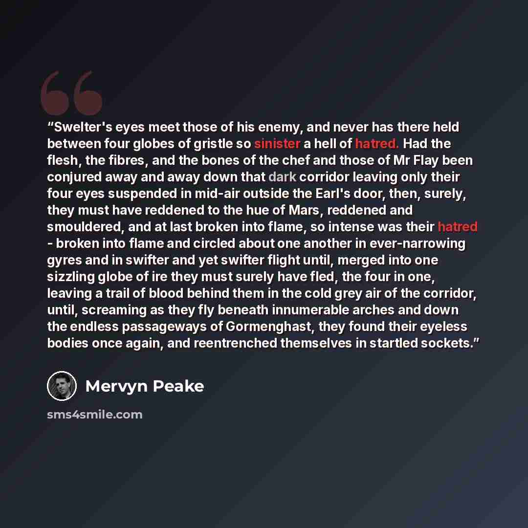 “Swelter's eyes meet those of his enemy, and never has there held between four globes of gristle so sinister a hell of hatred. Had the flesh, the fibres, and the bones of the chef and those of Mr Flay been conjured away and away down that dark corridor leaving only their four eyes suspended in…” quote by Mervyn Peake