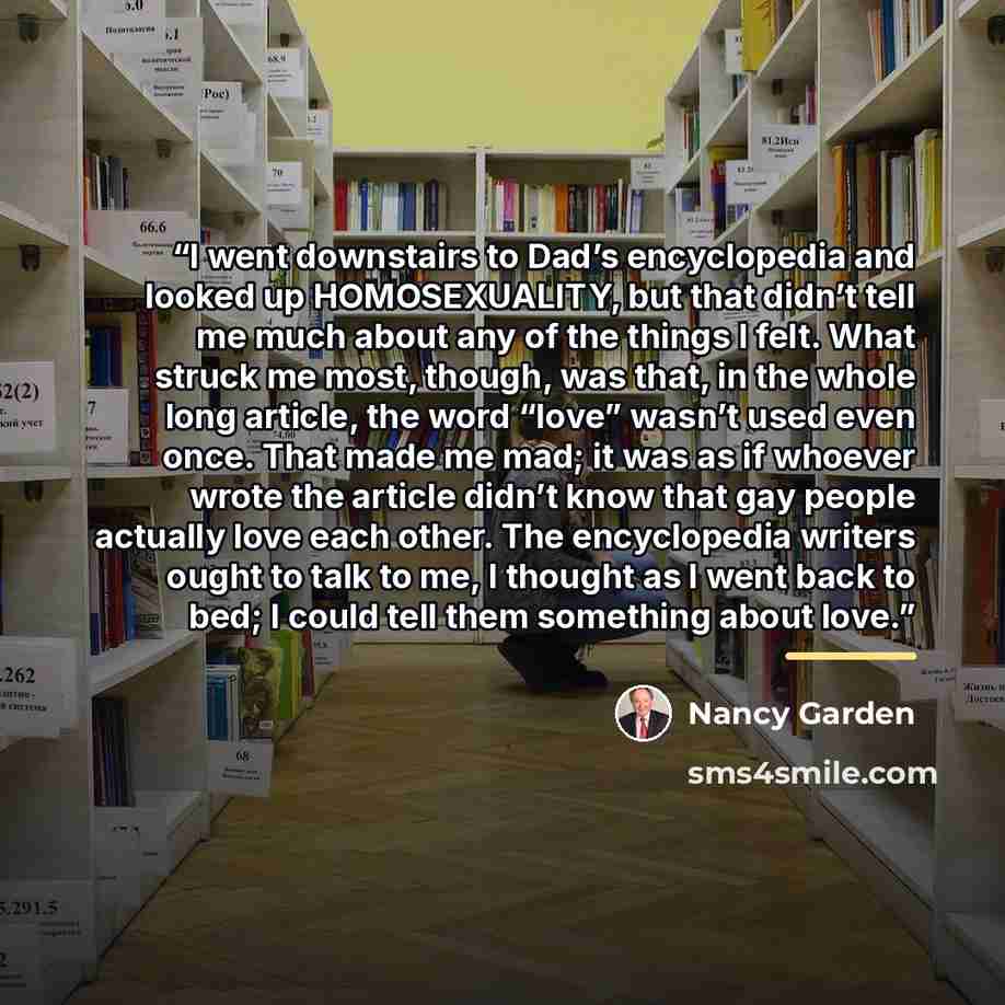 “I went downstairs to Dad’s encyclopedia and looked up HOMOSEXUALITY, but that didn’t tell me much about any of the things I felt. What struck me most, though, was that, in the whole long article, the word “love” wasn’t used even once. That made me mad; it was as if whoever wrote the article didn’t…” quote by Nancy Garden