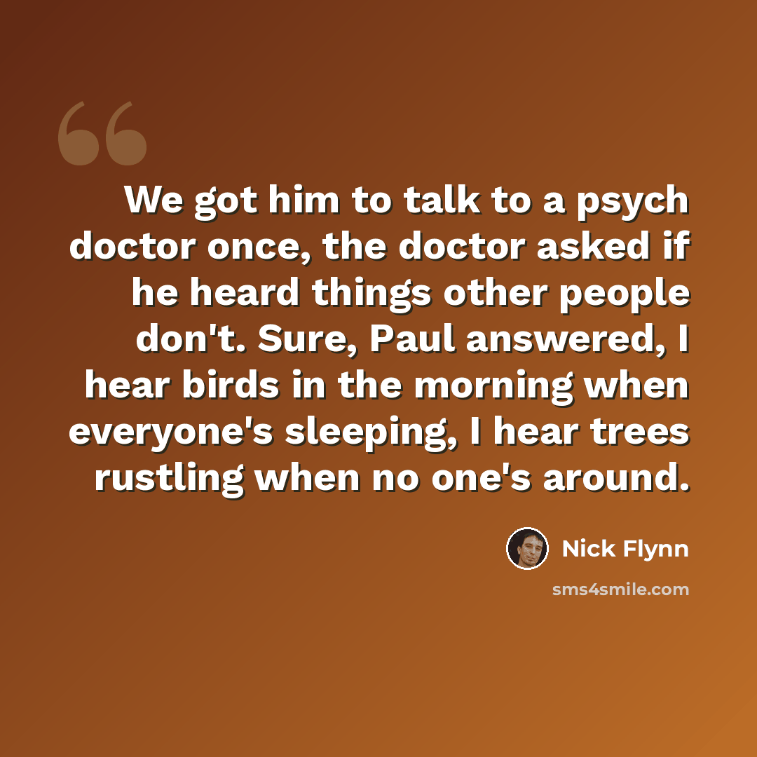 “We got him to talk to a psych doctor once, the doctor asked if he heard things other people don't. Sure, Paul answered, I hear birds in the morning when everyone's sleeping, I hear trees rustling when no one's around.” quote by Nick Flynn