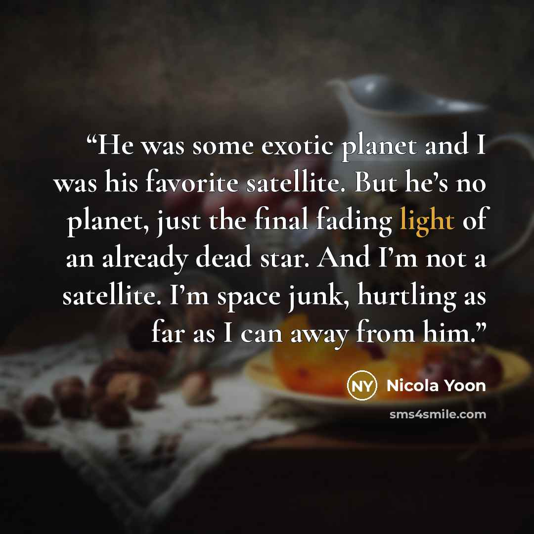 “He was some exotic planet and I was his favorite satellite. But he’s no planet, just the final fading light of an already dead star. And I’m not a satellite. I’m space junk, hurtling as far as I can away from him.” quote by Nicola Yoon