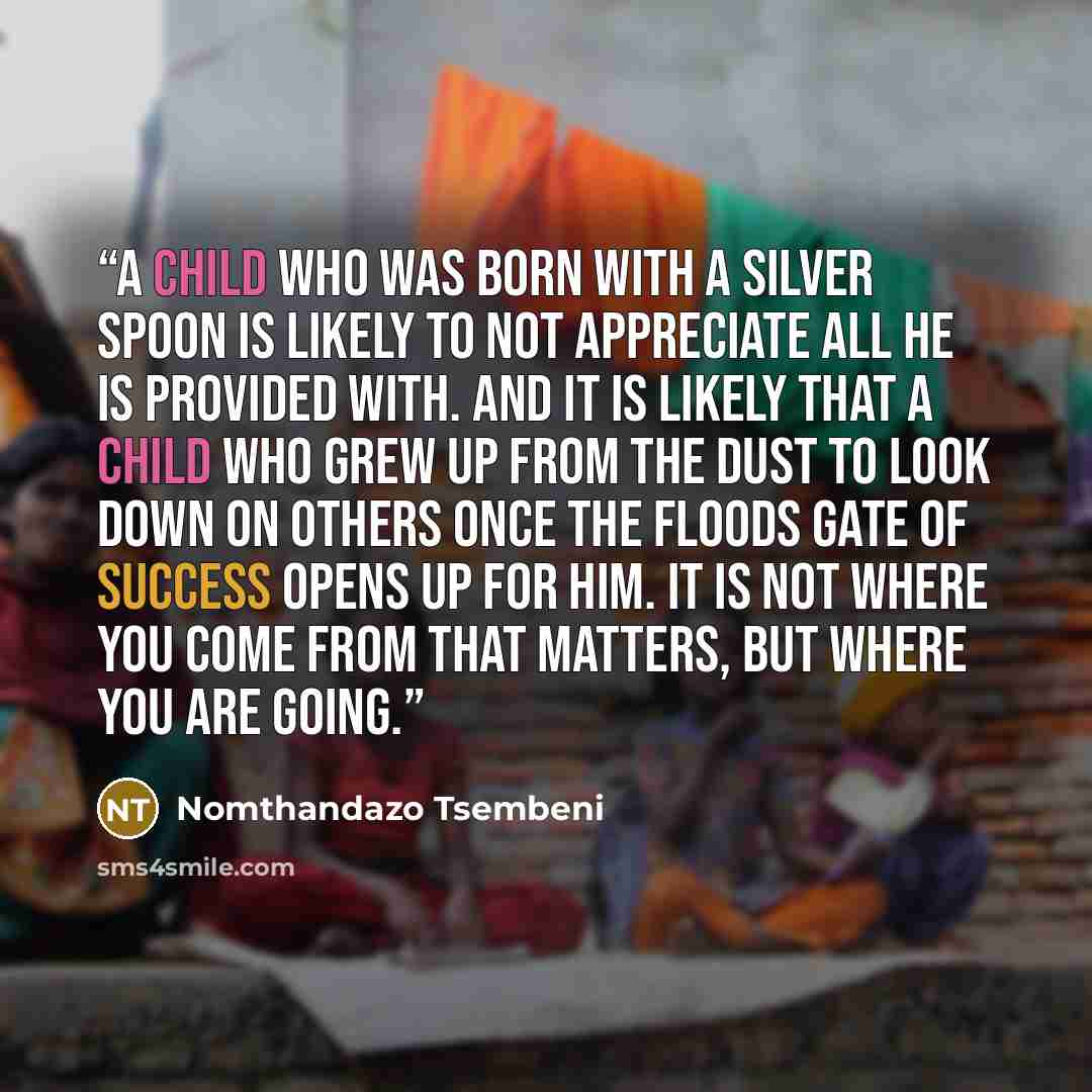 “A child who was born with a silver spoon is likely to not appreciate all he is provided with. And it is likely that a child who grew up from the dust to look down on others once the floods gate of success opens up for him. It is NOT where you come FROM that matters, But where you are GOING.” quote by Nomthandazo Tsembeni