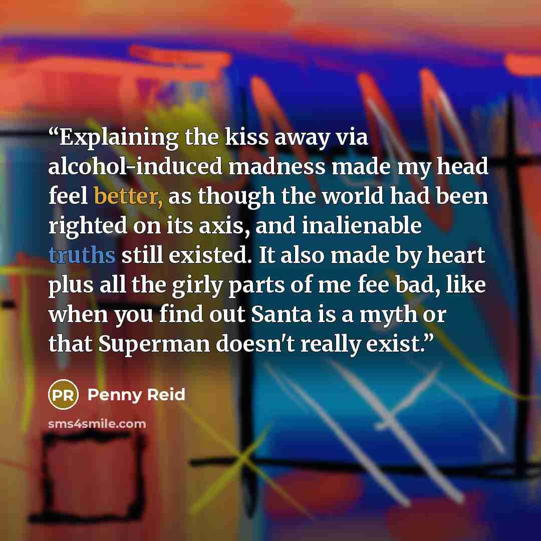 “Explaining the kiss away via alcohol-induced madness made my head feel better, as though the world had been righted on its axis, and inalienable truths still existed. It also made by heart plus all the girly parts of me fee bad, like when you find out Santa is a myth or that Superman doesn't…” quote by Penny Reid