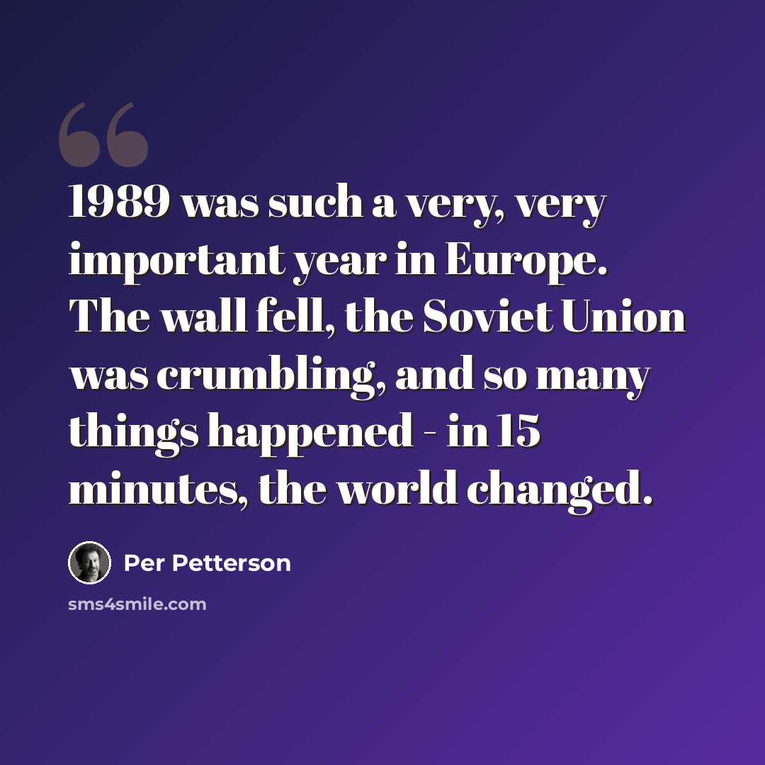 “1989 was such a very, very important year in Europe. The wall fell, the Soviet Union was crumbling, and so many things happened - in 15 minutes, the world changed.” quote by Per Petterson