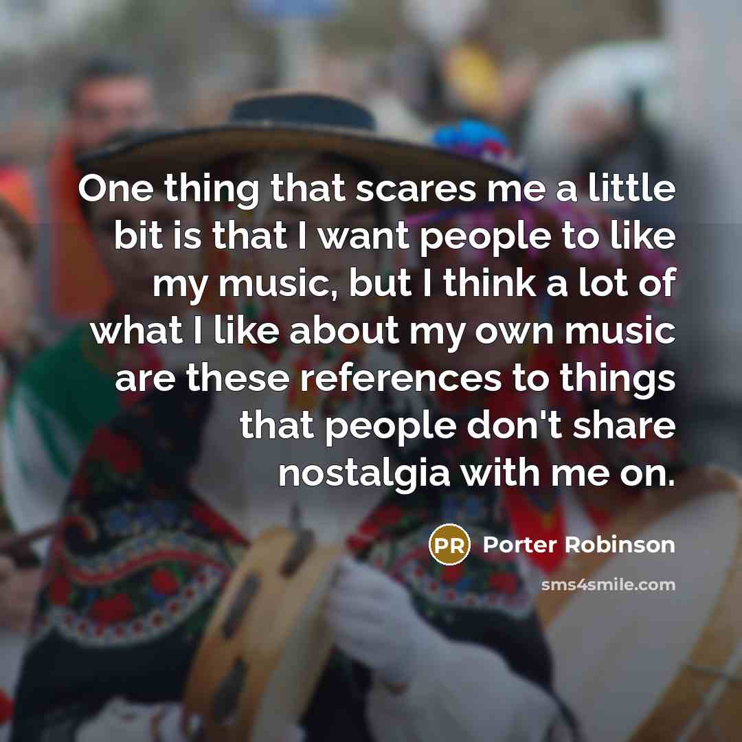 “One thing that scares me a little bit is that I want people to like my music, but I think a lot of what I like about my own music are these references to things that people don't share nostalgia with me on.” quote by Porter Robinson