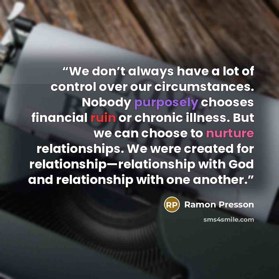 “We don’t always have a lot of control over our circumstances. Nobody purposely chooses financial ruin or chronic illness. But we can choose to nurture relationships. We were created for relationship—relationship with God and relationship with one another.” quote by Ramon Presson