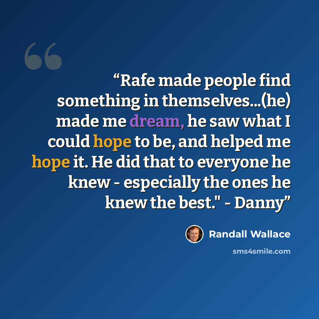 “Rafe made people find something in themselves...(he) made me dream, he saw what I could hope to be, and helped me hope it. He did that to everyone he knew - especially the ones he knew the best." - Danny” quote by Randall Wallace