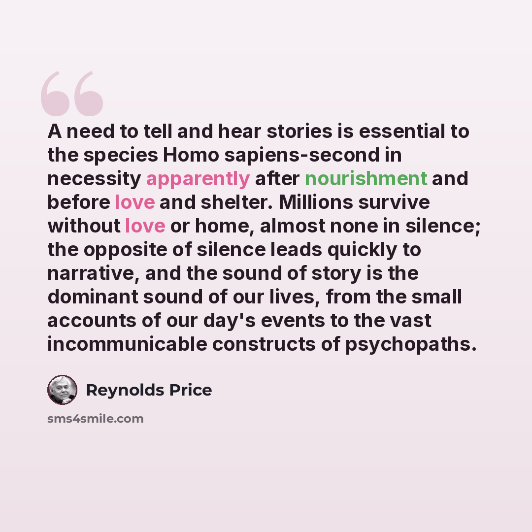 “A need to tell and hear stories is essential to the species Homo sapiens-second in necessity apparently after nourishment and before love and shelter. Millions survive without love or home, almost none in silence; the opposite of silence leads quickly to narrative, and the sound of story is the…” quote by Reynolds Price