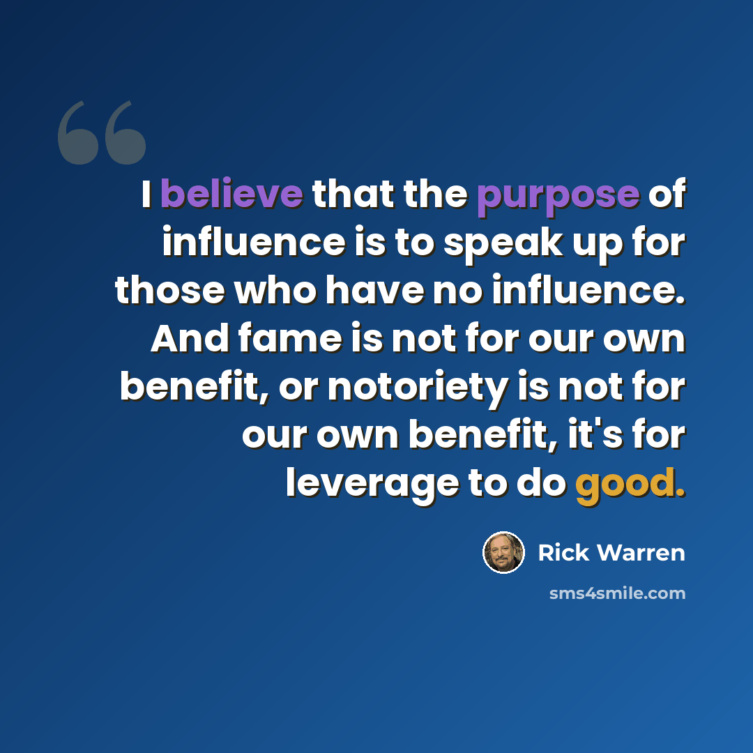 “I believe that the purpose of influence is to speak up for those who have no influence. And fame is not for our own benefit, or notoriety is not for our own benefit, it's for leverage to do good.” quote by Rick Warren