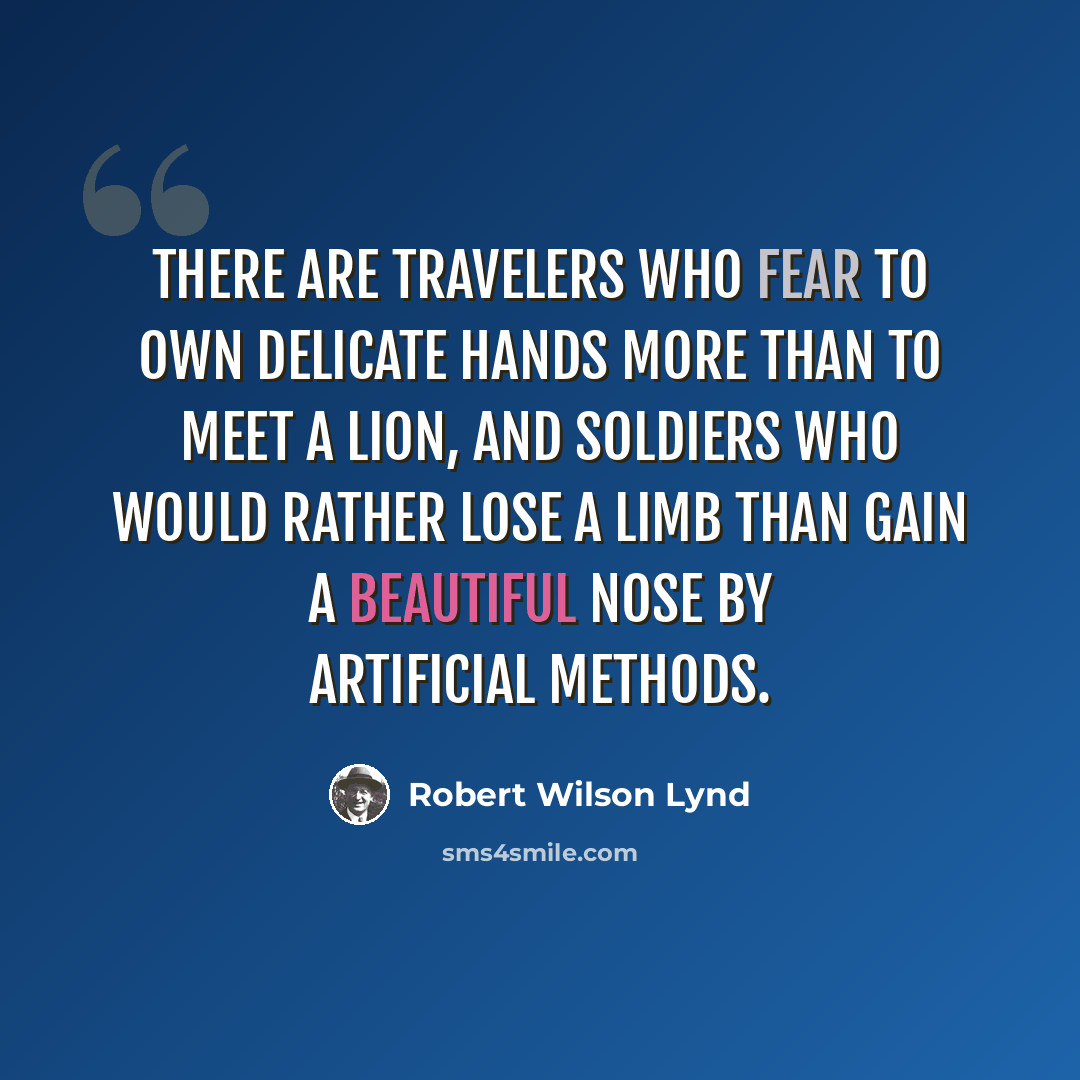 “There are travelers who fear to own delicate hands more than to meet a lion, and soldiers who would rather lose a limb than gain a beautiful nose by artificial methods.” quote by Robert Wilson Lynd