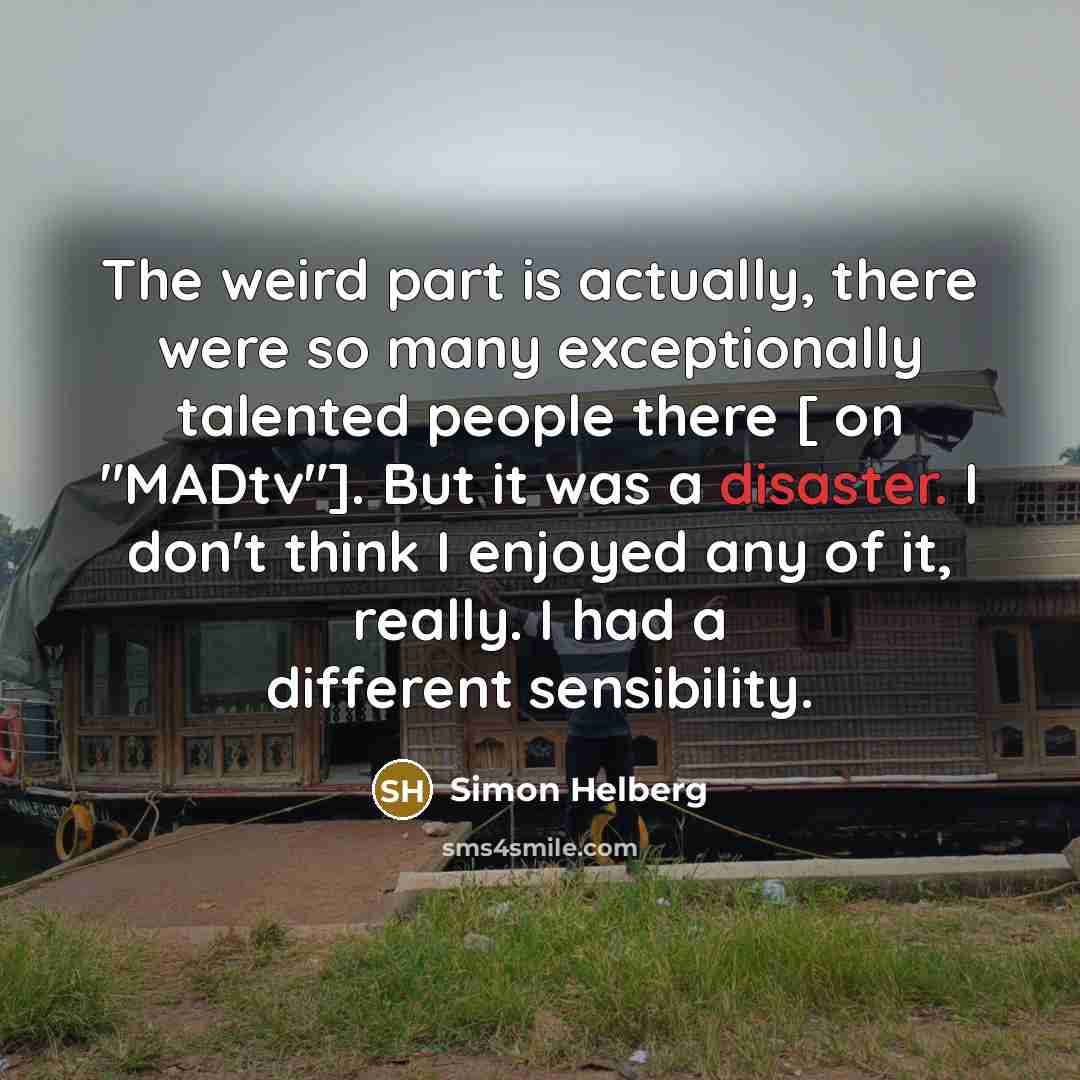 “The weird part is actually, there were so many exceptionally talented people there [ on "MADtv"]. But it was a disaster. I don't think I enjoyed any of it, really. I had a different sensibility.” quote by Simon Helberg