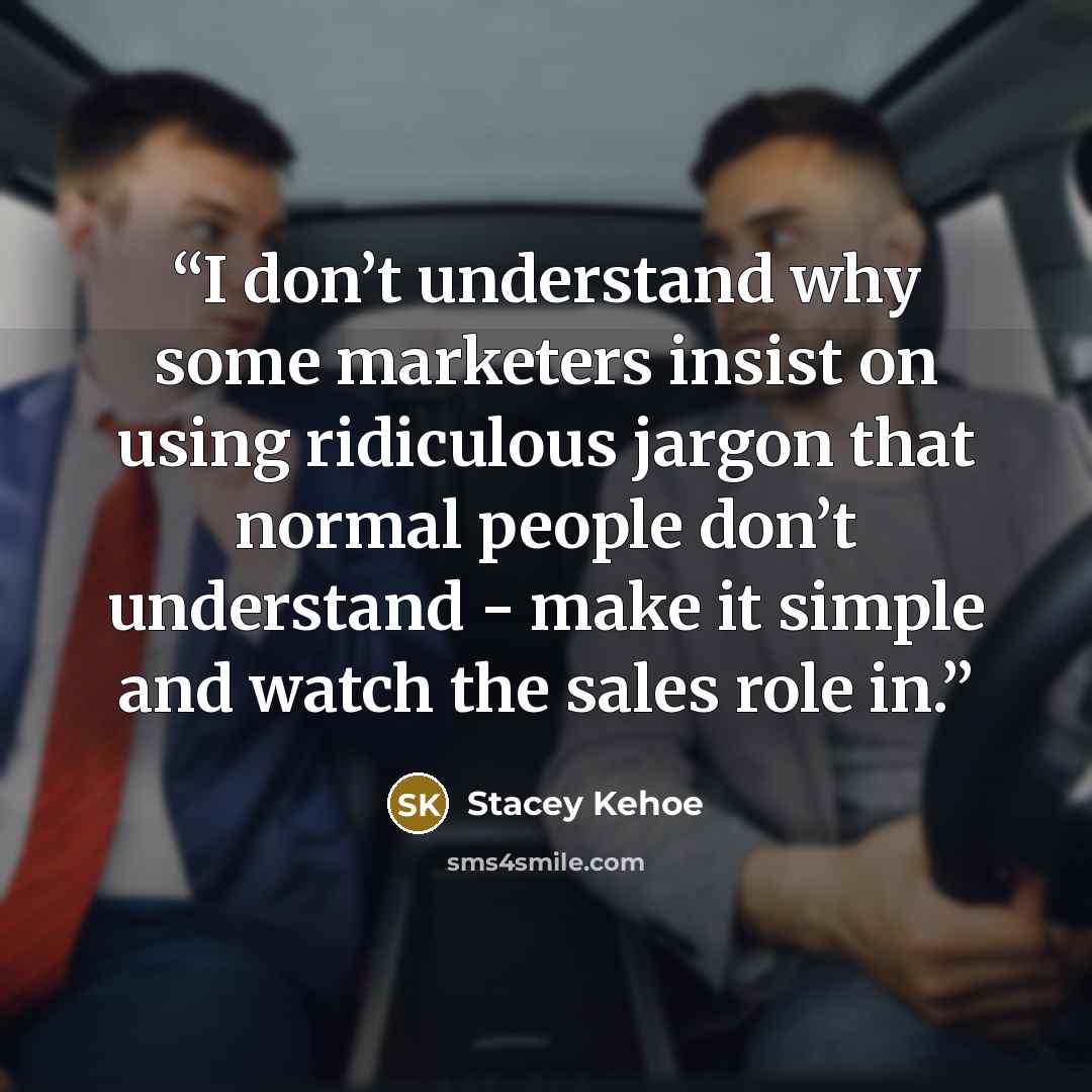 “I don’t understand why some marketers insist on using ridiculous jargon that normal people don’t understand - make it simple and watch the sales role in.” quote by Stacey Kehoe